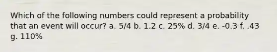 Which of the following numbers could represent a probability that an event will occur? a. 5/4 b. 1.2 c. 25% d. 3/4 e. -0.3 f. .43 g. 110%