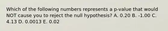 Which of the following numbers represents a p-value that would NOT cause you to reject the null hypothesis? A. 0.20 B. -1.00 C. 4.13 D. 0.0013 E. 0.02