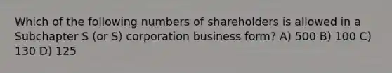 Which of the following numbers of shareholders is allowed in a Subchapter S (or S) corporation business form? A) 500 B) 100 C) 130 D) 125