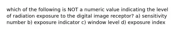 which of the following is NOT a numeric value indicating the level of radiation exposure to the digital image receptor? a) sensitivity number b) exposure indicator c) window level d) exposure index