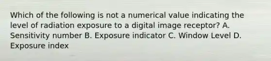 Which of the following is not a numerical value indicating the level of radiation exposure to a digital image receptor? A. Sensitivity number B. Exposure indicator C. Window Level D. Exposure index