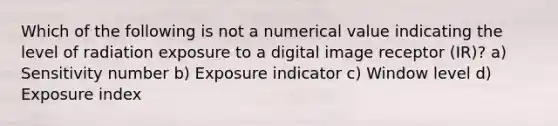 Which of the following is not a numerical value indicating the level of radiation exposure to a digital image receptor (IR)? a) Sensitivity number b) Exposure indicator c) Window level d) Exposure index