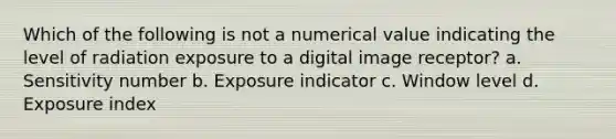 Which of the following is not a numerical value indicating the level of radiation exposure to a digital image receptor? a. Sensitivity number b. Exposure indicator c. Window level d. Exposure index