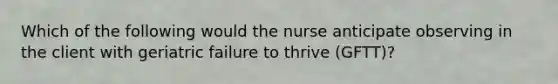 Which of the following would the nurse anticipate observing in the client with geriatric failure to thrive (GFTT)?