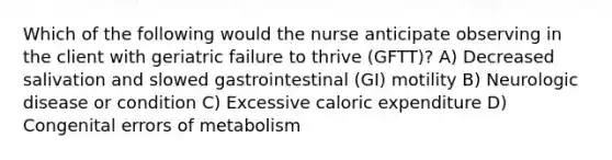 Which of the following would the nurse anticipate observing in the client with geriatric failure to thrive (GFTT)? A) Decreased salivation and slowed gastrointestinal (GI) motility B) Neurologic disease or condition C) Excessive caloric expenditure D) Congenital errors of metabolism