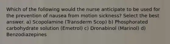 Which of the following would the nurse anticipate to be used for the prevention of nausea from motion sickness? Select the best answer. a) Scopolamine (Transderm Scop) b) Phosphorated carbohydrate solution (Emetrol) c) Dronabinol (Marinol) d) Benzodiazepines