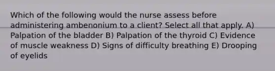 Which of the following would the nurse assess before administering ambenonium to a client? Select all that apply. A) Palpation of the bladder B) Palpation of the thyroid C) Evidence of muscle weakness D) Signs of difficulty breathing E) Drooping of eyelids