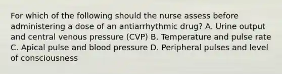 For which of the following should the nurse assess before administering a dose of an antiarrhythmic drug? A. Urine output and central venous pressure (CVP) B. Temperature and pulse rate C. Apical pulse and blood pressure D. Peripheral pulses and level of consciousness