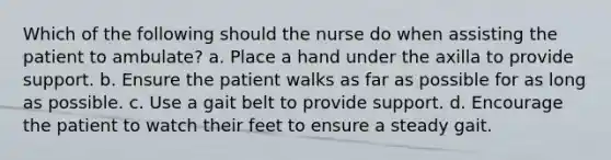 Which of the following should the nurse do when assisting the patient to ambulate? a. Place a hand under the axilla to provide support. b. Ensure the patient walks as far as possible for as long as possible. c. Use a gait belt to provide support. d. Encourage the patient to watch their feet to ensure a steady gait.