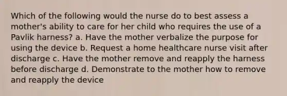 Which of the following would the nurse do to best assess a mother's ability to care for her child who requires the use of a Pavlik harness? a. Have the mother verbalize the purpose for using the device b. Request a home healthcare nurse visit after discharge c. Have the mother remove and reapply the harness before discharge d. Demonstrate to the mother how to remove and reapply the device