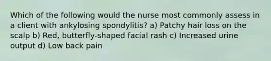 Which of the following would the nurse most commonly assess in a client with ankylosing spondylitis? a) Patchy hair loss on the scalp b) Red, butterfly-shaped facial rash c) Increased urine output d) Low back pain