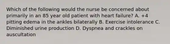 Which of the following would the nurse be concerned about primarily in an 85 year old patient with heart failure? A. +4 pitting edema in the ankles bilaterally B. Exercise intolerance C. Diminished urine production D. Dyspnea and crackles on auscultation