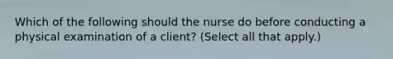 Which of the following should the nurse do before conducting a physical examination of a client? (Select all that apply.)