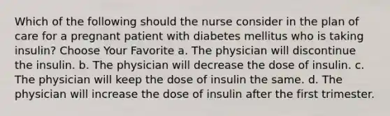 Which of the following should the nurse consider in the plan of care for a pregnant patient with diabetes mellitus who is taking insulin? Choose Your Favorite a. The physician will discontinue the insulin. b. The physician will decrease the dose of insulin. c. The physician will keep the dose of insulin the same. d. The physician will increase the dose of insulin after the first trimester.