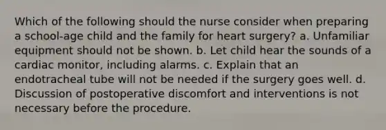 Which of the following should the nurse consider when preparing a school-age child and the family for heart surgery? a. Unfamiliar equipment should not be shown. b. Let child hear the sounds of a cardiac monitor, including alarms. c. Explain that an endotracheal tube will not be needed if the surgery goes well. d. Discussion of postoperative discomfort and interventions is not necessary before the procedure.