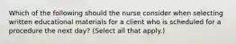 Which of the following should the nurse consider when selecting written educational materials for a client who is scheduled for a procedure the next day? (Select all that apply.)