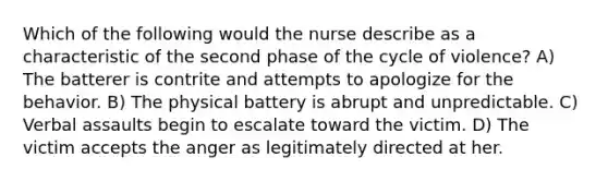 Which of the following would the nurse describe as a characteristic of the second phase of the cycle of violence? A) The batterer is contrite and attempts to apologize for the behavior. B) The physical battery is abrupt and unpredictable. C) Verbal assaults begin to escalate toward the victim. D) The victim accepts the anger as legitimately directed at her.