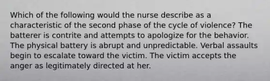 Which of the following would the nurse describe as a characteristic of the second phase of the cycle of violence? The batterer is contrite and attempts to apologize for the behavior. The physical battery is abrupt and unpredictable. Verbal assaults begin to escalate toward the victim. The victim accepts the anger as legitimately directed at her.