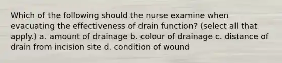 Which of the following should the nurse examine when evacuating the effectiveness of drain function? (select all that apply.) a. amount of drainage b. colour of drainage c. distance of drain from incision site d. condition of wound