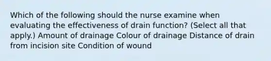 Which of the following should the nurse examine when evaluating the effectiveness of drain function? (Select all that apply.) Amount of drainage Colour of drainage Distance of drain from incision site Condition of wound