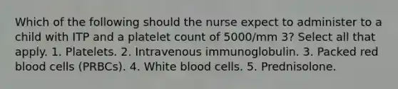 Which of the following should the nurse expect to administer to a child with ITP and a platelet count of 5000/mm 3? Select all that apply. 1. Platelets. 2. Intravenous immunoglobulin. 3. Packed red blood cells (PRBCs). 4. White blood cells. 5. Prednisolone.