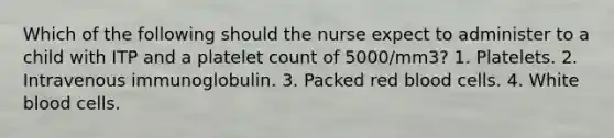 Which of the following should the nurse expect to administer to a child with ITP and a platelet count of 5000/mm3? 1. Platelets. 2. Intravenous immunoglobulin. 3. Packed red blood cells. 4. White blood cells.