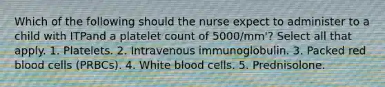 Which of the following should the nurse expect to administer to a child with ITPand a platelet count of 5000/mm'? Select all that apply. 1. Platelets. 2. Intravenous immunoglobulin. 3. Packed red blood cells (PRBCs). 4. White blood cells. 5. Prednisolone.