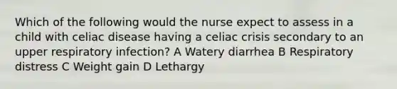 Which of the following would the nurse expect to assess in a child with celiac disease having a celiac crisis secondary to an upper respiratory infection? A Watery diarrhea B Respiratory distress C Weight gain D Lethargy