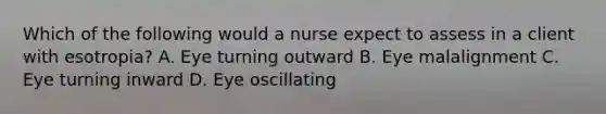 Which of the following would a nurse expect to assess in a client with esotropia? A. Eye turning outward B. Eye malalignment C. Eye turning inward D. Eye oscillating