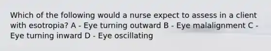 Which of the following would a nurse expect to assess in a client with esotropia? A - Eye turning outward B - Eye malalignment C - Eye turning inward D - Eye oscillating