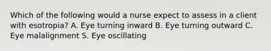 Which of the following would a nurse expect to assess in a client with esotropia? A. Eye turning inward B. Eye turning outward C. Eye malalignment S. Eye oscillating