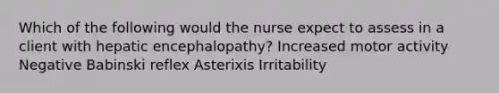 Which of the following would the nurse expect to assess in a client with hepatic encephalopathy? Increased motor activity Negative Babinski reflex Asterixis Irritability