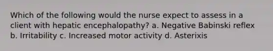 Which of the following would the nurse expect to assess in a client with hepatic encephalopathy? a. Negative Babinski reflex b. Irritability c. Increased motor activity d. Asterixis