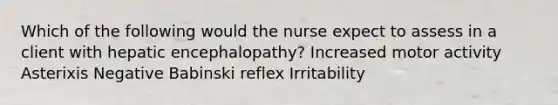 Which of the following would the nurse expect to assess in a client with hepatic encephalopathy? Increased motor activity Asterixis Negative Babinski reflex Irritability