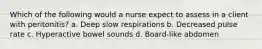 Which of the following would a nurse expect to assess in a client with peritonitis? a. Deep slow respirations b. Decreased pulse rate c. Hyperactive bowel sounds d. Board-like abdomen