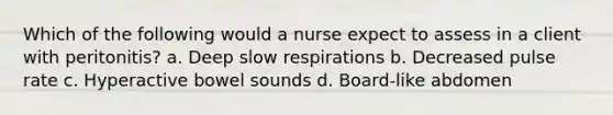 Which of the following would a nurse expect to assess in a client with peritonitis? a. Deep slow respirations b. Decreased pulse rate c. Hyperactive bowel sounds d. Board-like abdomen