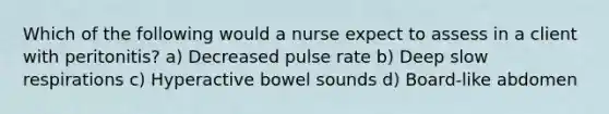 Which of the following would a nurse expect to assess in a client with peritonitis? a) Decreased pulse rate b) Deep slow respirations c) Hyperactive bowel sounds d) Board-like abdomen