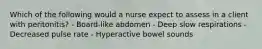 Which of the following would a nurse expect to assess in a client with peritonitis? - Board-like abdomen - Deep slow respirations - Decreased pulse rate - Hyperactive bowel sounds