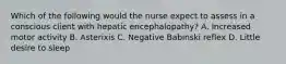 Which of the following would the nurse expect to assess in a conscious client with hepatic encephalopathy? A. Increased motor activity B. Asterixis C. Negative Babinski reflex D. Little desire to sleep