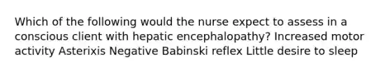 Which of the following would the nurse expect to assess in a conscious client with hepatic encephalopathy? Increased motor activity Asterixis Negative Babinski reflex Little desire to sleep