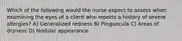 Which of the following would the nurse expect to assess when examining the eyes of a client who reports a history of severe allergies? A) Generalized redness B) Pinguecula C) Areas of dryness D) Nodular appearance