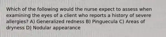 Which of the following would the nurse expect to assess when examining the eyes of a client who reports a history of severe allergies? A) Generalized redness B) Pinguecula C) Areas of dryness D) Nodular appearance