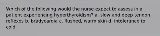 Which of the following would the nurse expect to assess in a patient experiencing hyperthyroidism? a. slow and deep tendon reflexes b. bradycardia c. flushed, warm skin d. intolerance to cold