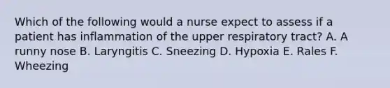 Which of the following would a nurse expect to assess if a patient has inflammation of the upper respiratory tract? A. A runny nose B. Laryngitis C. Sneezing D. Hypoxia E. Rales F. Wheezing