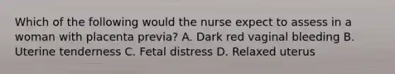 Which of the following would the nurse expect to assess in a woman with placenta previa? A. Dark red vaginal bleeding B. Uterine tenderness C. Fetal distress D. Relaxed uterus