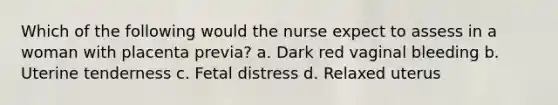 Which of the following would the nurse expect to assess in a woman with placenta previa? a. Dark red vaginal bleeding b. Uterine tenderness c. Fetal distress d. Relaxed uterus