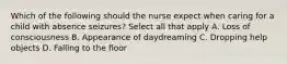 Which of the following should the nurse expect when caring for a child with absence seizures? Select all that apply A. Loss of consciousness B. Appearance of daydreaming C. Dropping help objects D. Falling to the floor