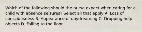 Which of the following should the nurse expect when caring for a child with absence seizures? Select all that apply A. Loss of consciousness B. Appearance of daydreaming C. Dropping help objects D. Falling to the floor