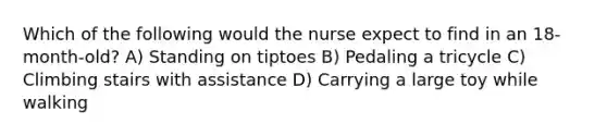 Which of the following would the nurse expect to find in an 18-month-old? A) Standing on tiptoes B) Pedaling a tricycle C) Climbing stairs with assistance D) Carrying a large toy while walking