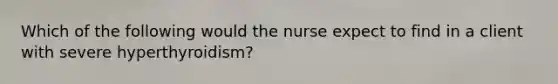 Which of the following would the nurse expect to find in a client with severe hyperthyroidism?